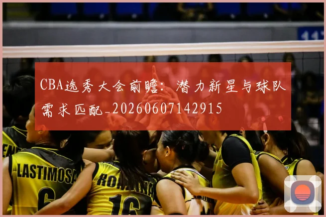 CBA选秀大会前瞻：潜力新星与球队需求匹配_20260607142915