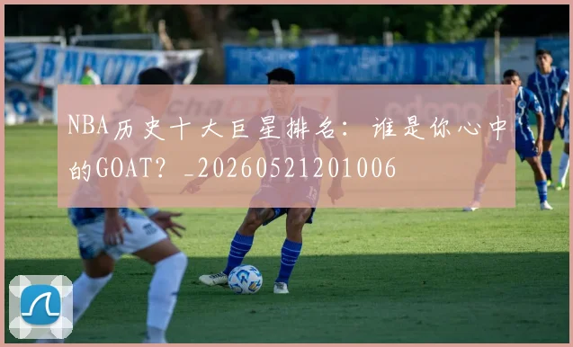 NBA历史十大巨星排名：谁是你心中的GOAT？_20260521201006
