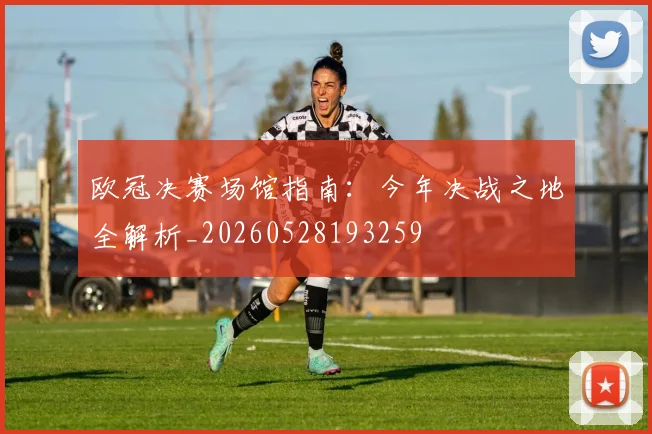 欧冠决赛场馆指南：今年决战之地全解析_20260528193259