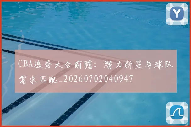CBA选秀大会前瞻:潜力新星与球队需求匹配_20260702040947