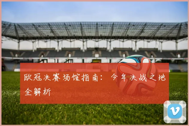 欧冠决赛场馆指南：今年决战之地全解析