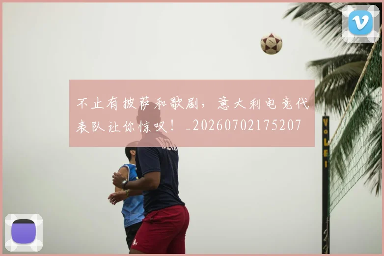 不止有披萨和歌剧，意大利电竞代表队让你惊叹！_20260702175207