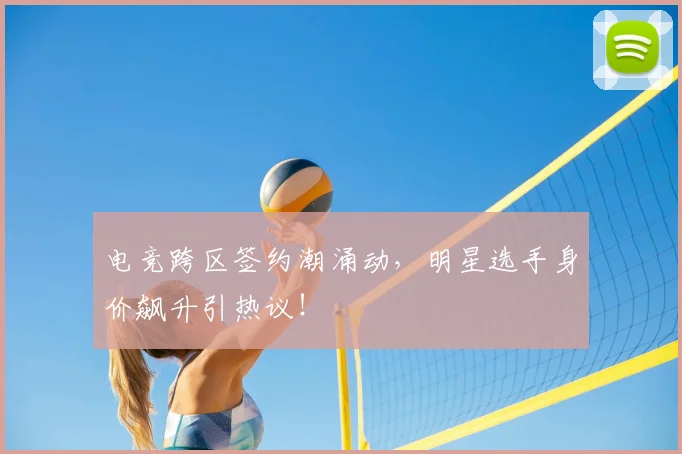 电竞跨区签约潮涌动,明星选手身价飙升引热议!