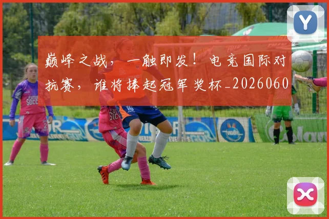 巅峰之战，一触即发！电竞国际对抗赛，谁将捧起冠军奖杯_20260604200347_20260710002731