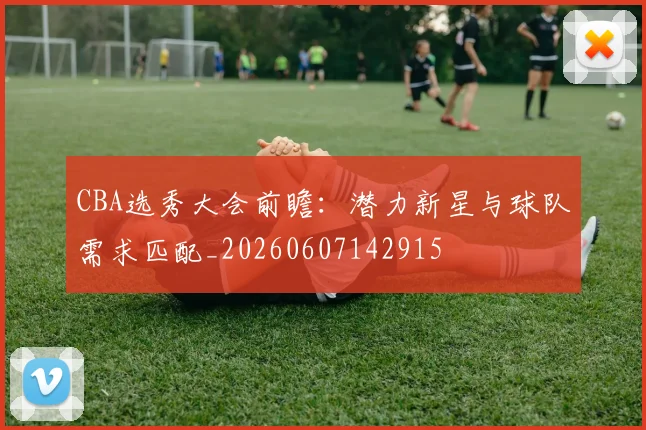 CBA选秀大会前瞻:潜力新星与球队需求匹配_20260607142915
