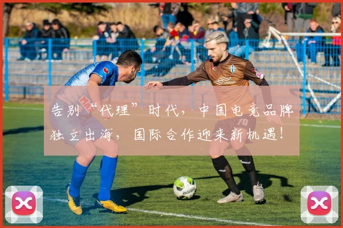 告别“代理”时代，中国电竞品牌独立出海，国际合作迎来新机遇！_20260602212838_20260704175321
