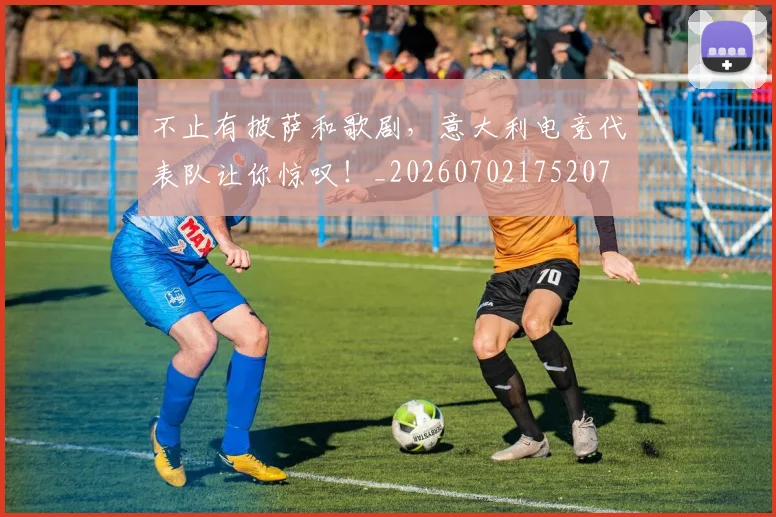 不止有披萨和歌剧,意大利电竞代表队让你惊叹!_20260702175207
