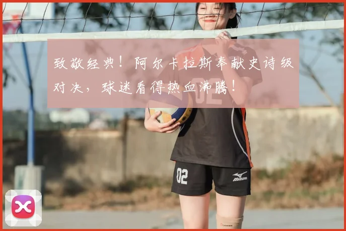 致敬经典！阿尔卡拉斯奉献史诗级对决，球迷看得热血沸腾！