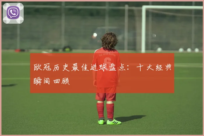 欧冠历史最佳进球盘点：十大经典瞬间回顾