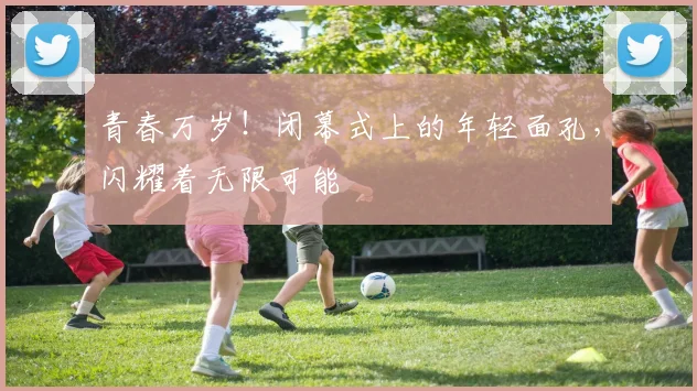 青春万岁！闭幕式上的年轻面孔，闪耀着无限可能